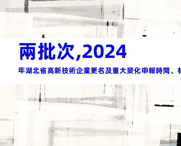 兩批次,2024年湖北省高新技術企業更名及重大變化申報時間、材料合集