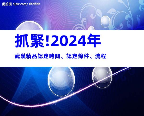 抓緊!2024年武漢精品認定時間、認定條件、流程