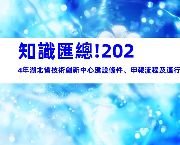 知識匯總!2024年湖北省技術創新中心建設條件、申報流程及運行管理