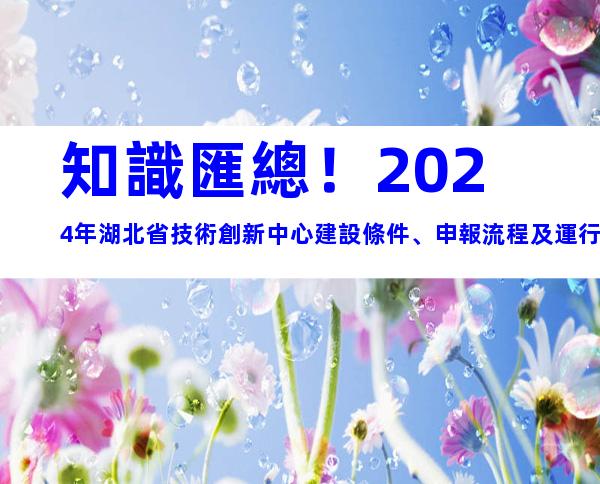 知識匯總！2024年湖北省技術創新中心建設條件、申報流程及運行管理