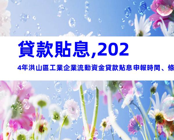 貸款貼息,2024年洪山區工業企業流動資金貸款貼息申報時間、條件及辦理流程